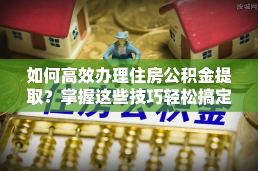 萨尔图如何高效办理住房公积金提取？掌握这些技巧轻松搞定
