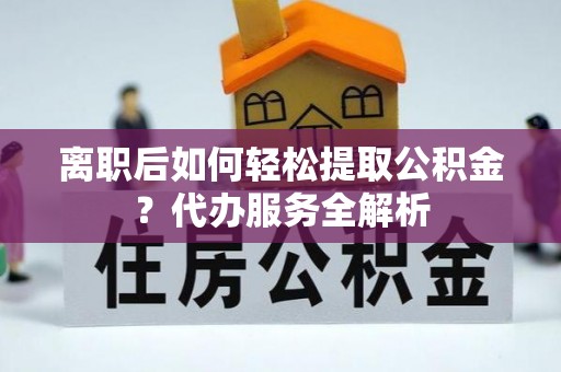 萨尔图离职后如何轻松提取公积金？代办服务全解析