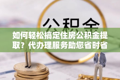 萨尔图如何轻松搞定住房公积金提取？代办理服务助您省时省力