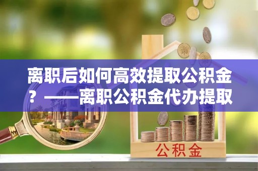 萨尔图离职后如何高效提取公积金？——离职公积金代办提取全流程解析