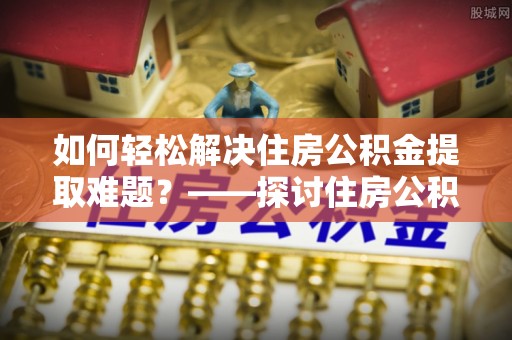 萨尔图如何轻松解决住房公积金提取难题？——探讨住房公积金提取代办服务