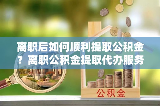 萨尔图离职后如何顺利提取公积金？离职公积金提取代办服务帮你搞定！