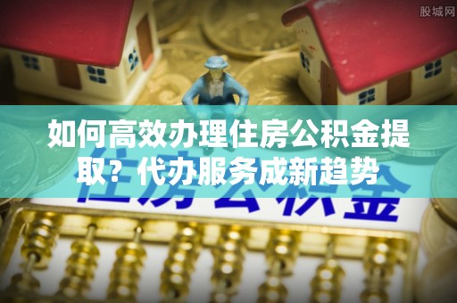 萨尔图如何高效办理住房公积金提取？代办服务成新趋势