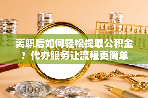 萨尔图离职后如何轻松提取公积金？代办服务让流程更简单