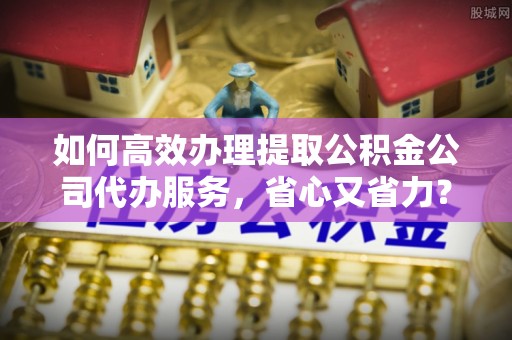 萨尔图如何高效办理提取公积金公司代办服务，省心又省力？