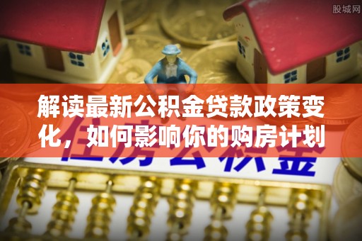 萨尔图解读最新公积金贷款政策变化，如何影响你的购房计划？