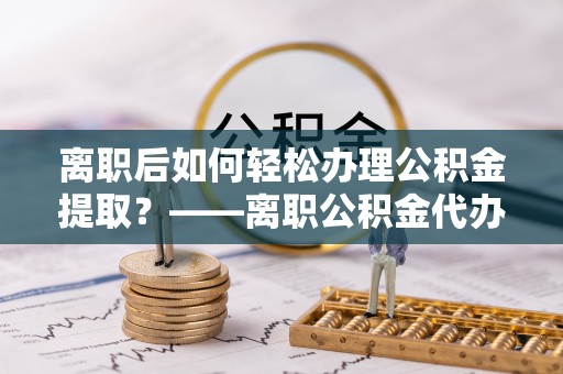 萨尔图离职后如何轻松办理公积金提取？——离职公积金代办提取服务详解