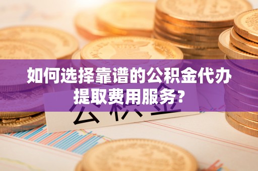 萨尔图如何选择靠谱的公积金代办提取费用服务？