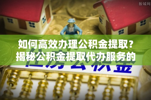 萨尔图如何高效办理公积金提取？揭秘公积金提取代办服务的优势与注意事项