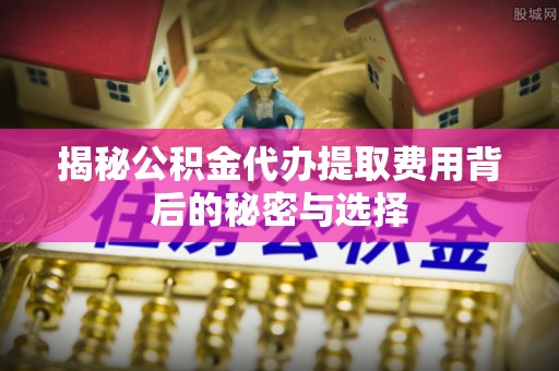 萨尔图揭秘公积金代办提取费用背后的秘密与选择
