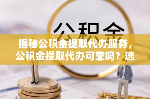 萨尔图揭秘公积金提取代办服务，公积金提取代办可靠吗？选择需谨慎