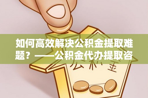 萨尔图如何高效解决公积金提取难题？——公积金代办提取咨询服务全解析