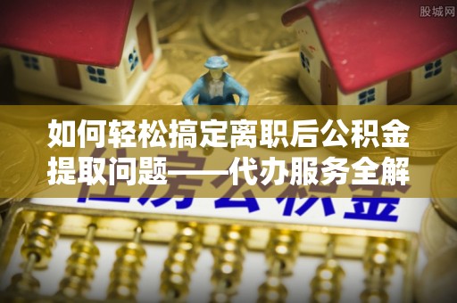 萨尔图如何轻松搞定离职后公积金提取问题——代办服务全解析