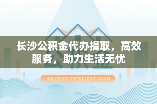 萨尔图长沙公积金代办提取，高效服务，助力生活无忧
