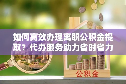萨尔图如何高效办理离职公积金提取？代办服务助力省时省力