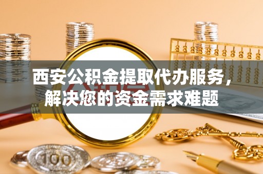 萨尔图西安公积金提取代办服务，解决您的资金需求难题