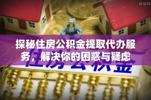 萨尔图探秘住房公积金提取代办服务，解决你的困惑与疑虑
