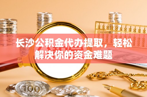 萨尔图长沙公积金代办提取，轻松解决你的资金难题