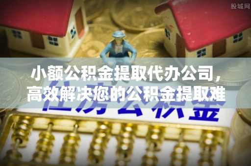 萨尔图小额公积金提取代办公司，高效解决您的公积金提取难题