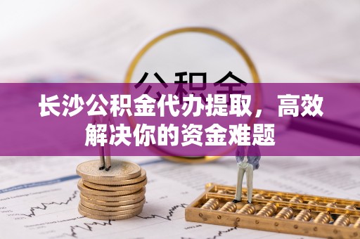 萨尔图长沙公积金代办提取，高效解决你的资金难题