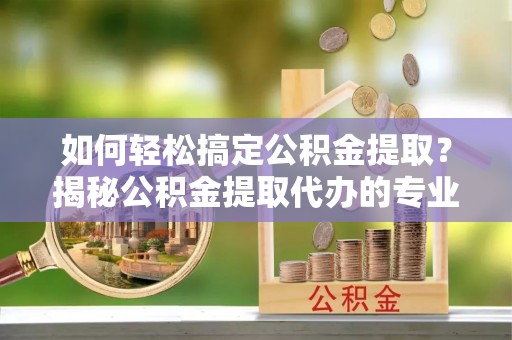 萨尔图如何轻松搞定公积金提取？揭秘公积金提取代办的专业服务