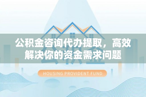 萨尔图公积金咨询代办提取，高效解决你的资金需求问题