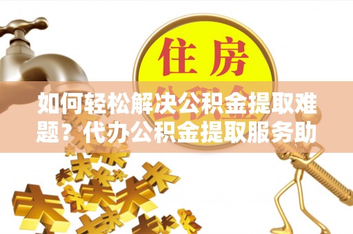萨尔图如何轻松解决公积金提取难题？代办公积金提取服务助您一臂之力