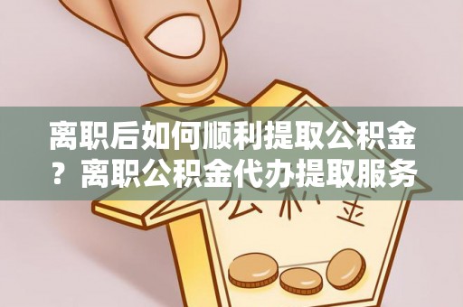 萨尔图离职后如何顺利提取公积金？离职公积金代办提取服务助力无忧办理