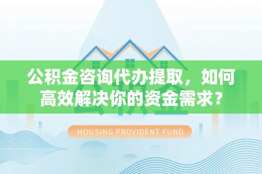 萨尔图公积金咨询代办提取，如何高效解决你的资金需求？