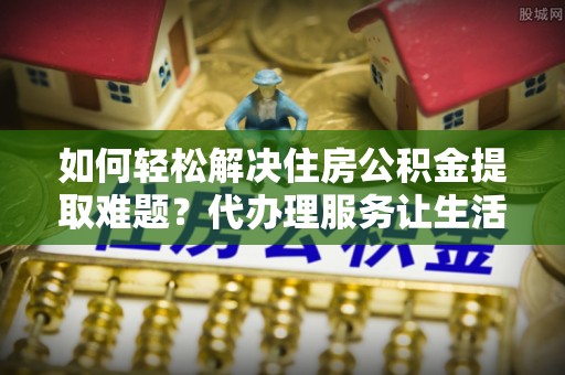 萨尔图如何轻松解决住房公积金提取难题？代办理服务让生活更简单