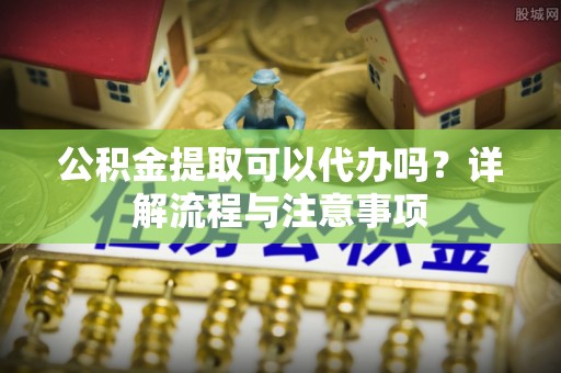 萨尔图公积金提取可以代办吗？详解流程与注意事项