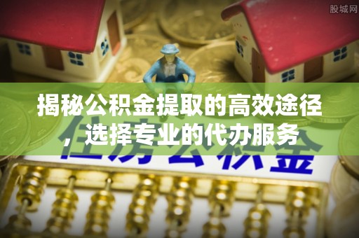 萨尔图揭秘公积金提取的高效途径，选择专业的代办服务