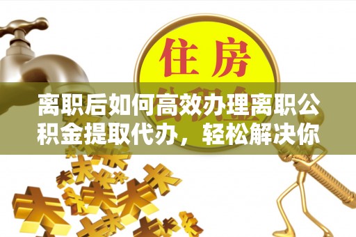 萨尔图离职后如何高效办理离职公积金提取代办，轻松解决你的后顾之忧