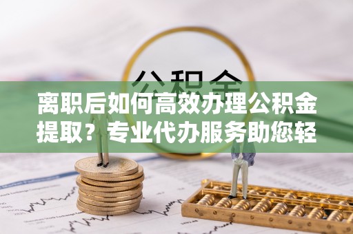 萨尔图离职后如何高效办理公积金提取？专业代办服务助您轻松搞定