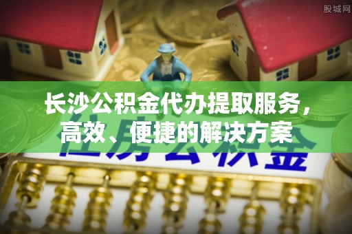 萨尔图长沙公积金代办提取服务，高效、便捷的解决方案