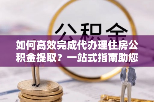 萨尔图如何高效完成代办理住房公积金提取？一站式指南助您轻松搞定