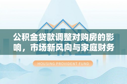 萨尔图公积金贷款调整对购房的影响，市场新风向与家庭财务规划