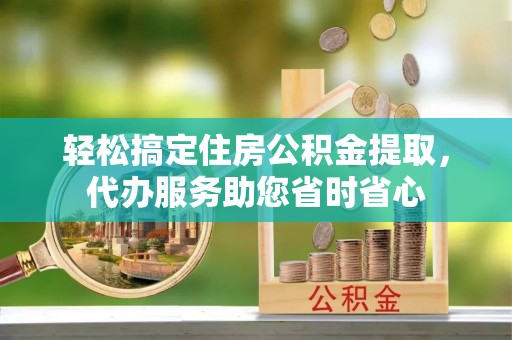 萨尔图轻松搞定住房公积金提取，代办服务助您省时省心