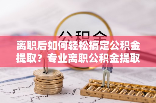 萨尔图离职后如何轻松搞定公积金提取？专业离职公积金提取代办服务来帮你